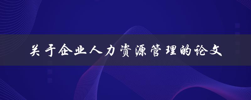 如何撰写一篇关于企业人力资源管理的论文