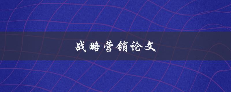 战略营销论文(如何撰写一篇成功的战略营销论文)