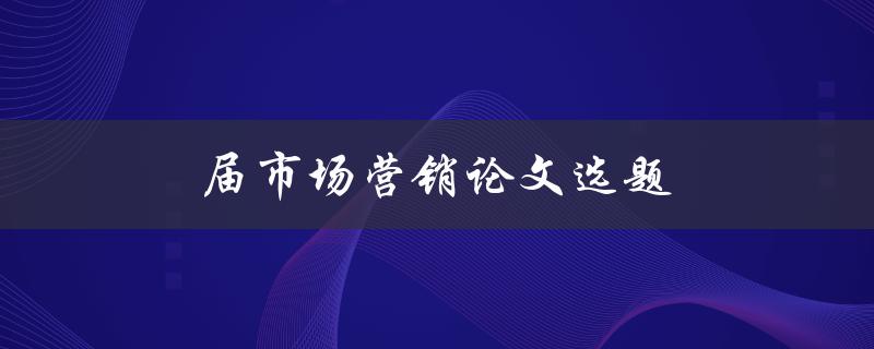 届市场营销论文选题(如何选择热门且有研究价值的话题)