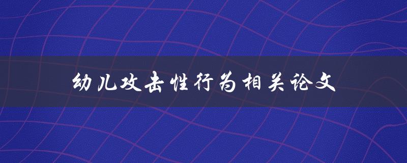 幼儿攻击性行为相关论文(如何理解和应对幼儿攻击性行为)