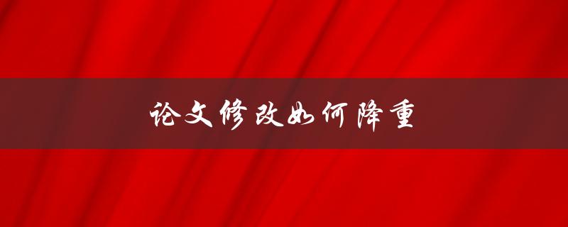 论文修改如何降重(有哪些有效方法可以减少修改工作量)