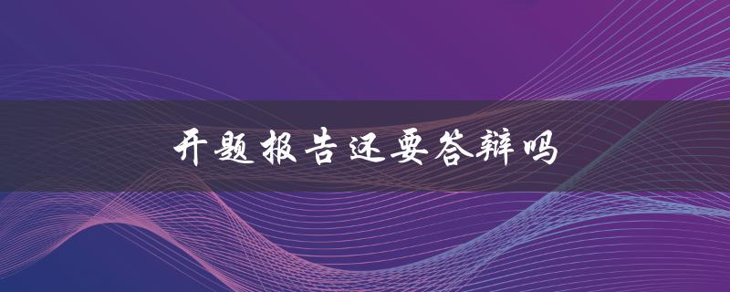 开题报告还要答辩吗(答辩环节在开题报告中的作用是什么)