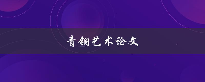 青铜艺术论文(如何撰写一篇优秀的青铜艺术论文)