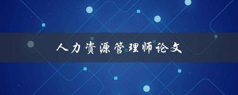 人力资源管理师论文(如何写好一篇高质量的论文)