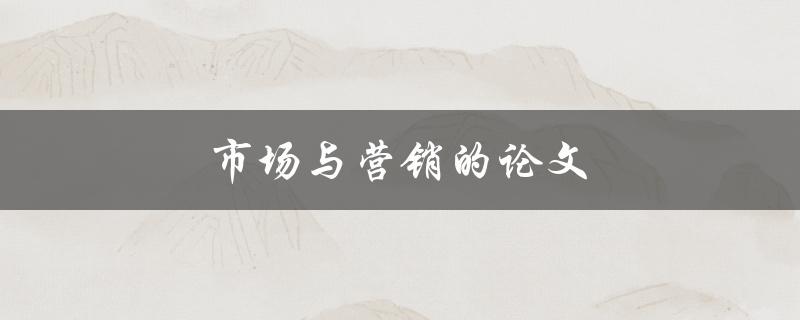 市场与营销的论文(如何撰写高质量的研究论文) 市场与营销的论文(如何撰写高质量的研究论文)
