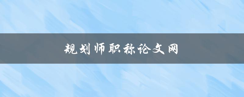 规划师职称论文网(如何撰写一篇优秀的规划师职称论文)