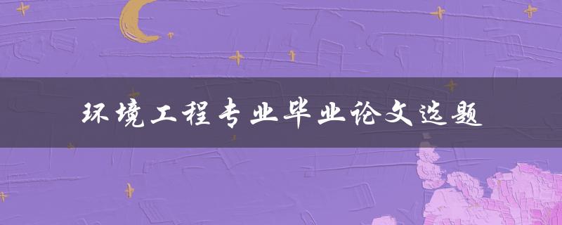 如何选择适合环境工程专业毕业论文的选题