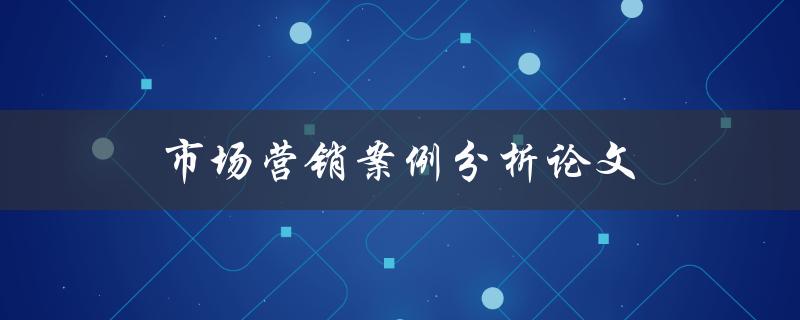 市场营销案例分析论文(如何撰写高质量的分析论文)