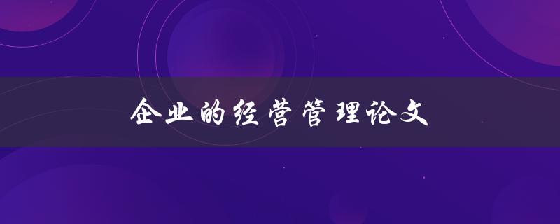 企业的经营管理论文(如何撰写高质量的论文)