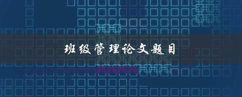 班级管理论文题目(如何提高班级管理效率)