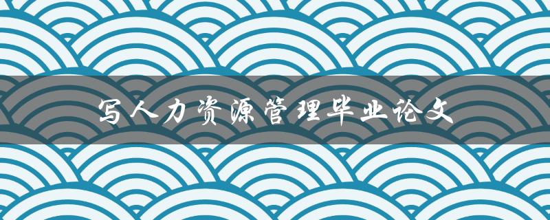 写人力资源管理毕业论文(有哪些值得关注的研究方向和实践案例)