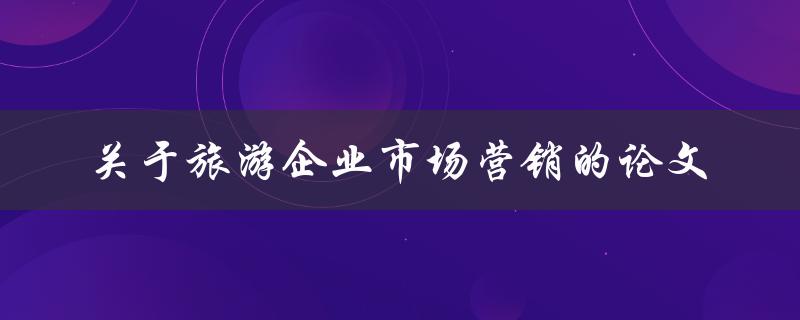 如何优化旅游企业市场营销策略？——关于旅游企业市场营销的论文