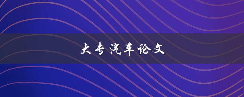 大专汽车论文(如何写好一篇汽车专业论文)