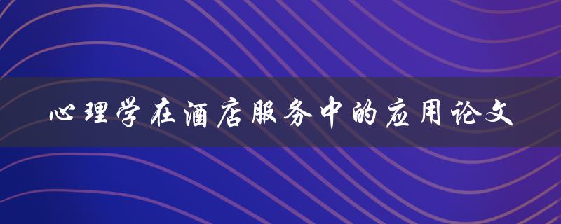 如何将心理学应用于酒店服务中？——论文探讨心理学在酒店服务中的应用