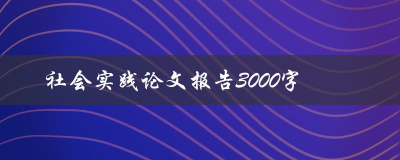 社会实践论文报告3000字(如何写出高质量的论文报告)