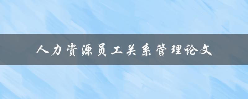 如何有效管理人力资源员工关系？——关于人力资源员工关系管理的论文研究