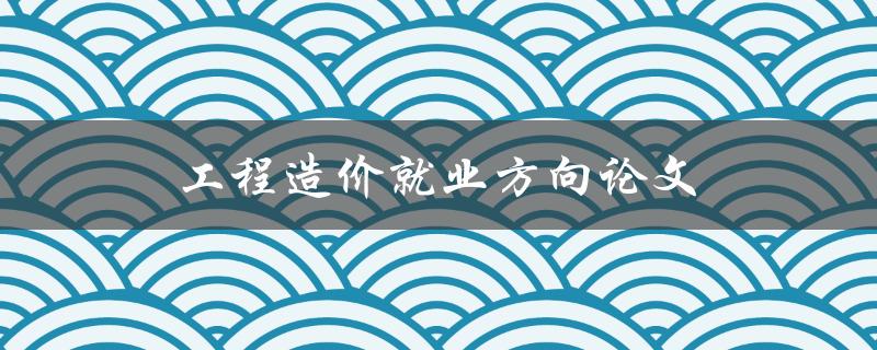 工程造价就业方向论文(如何选择适合自己的就业方向)