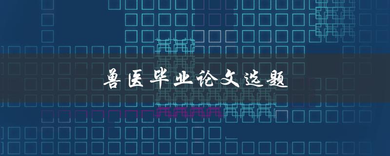 兽医毕业论文选题(如何选择合适的研究方向)