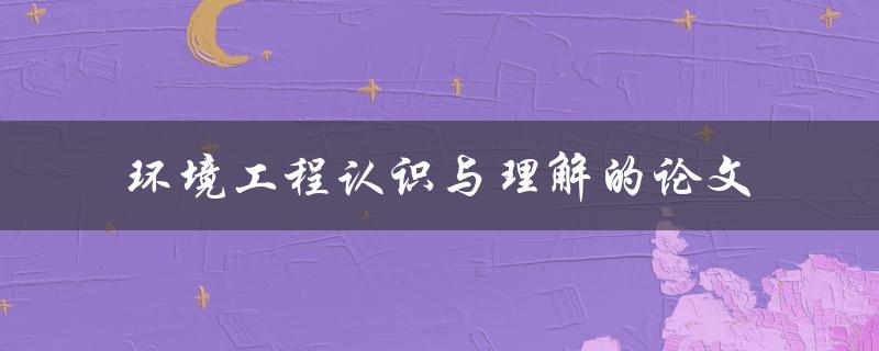 你对环境工程的认识与理解有多少？一篇论文带你深入了解！