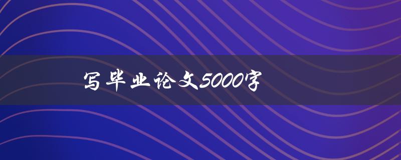 写毕业论文5000字(如何高效完成，避免拖延)