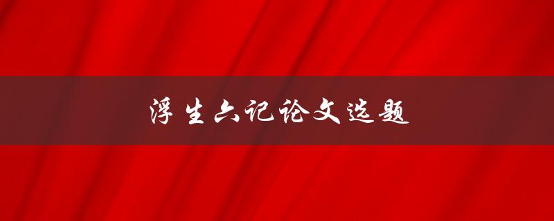 浮生六记论文选题(如何选择一个独特的话题)