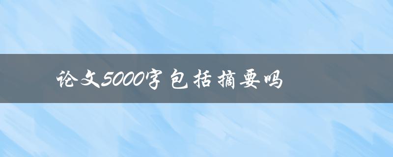 论文5000字包括摘要吗(写论文必看，详解字数要求及摘要编写)