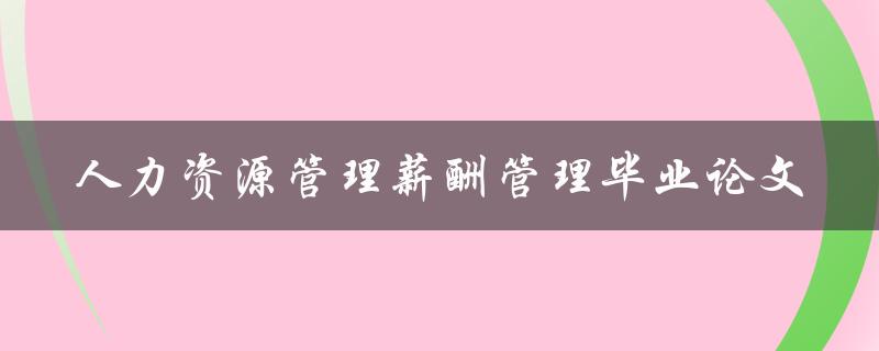 如何进行有效的人力资源管理薪酬管理？——以毕业论文为例
