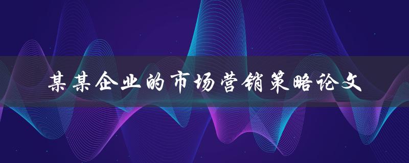 《如何制定某某企业的市场营销策略？》——探讨市场营销策略论文的实践方法