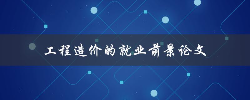 工程造价的就业前景论文(未来几年是否值得投身此行业)