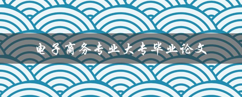 《电子商务专业大专毕业论文如何撰写？》