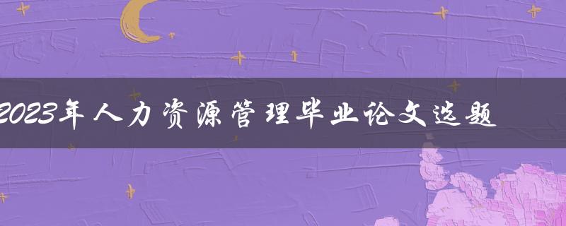 如何选择适合2023年人力资源管理毕业论文的选题