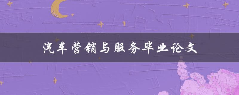 汽车营销与服务毕业论文(该如何写好？)