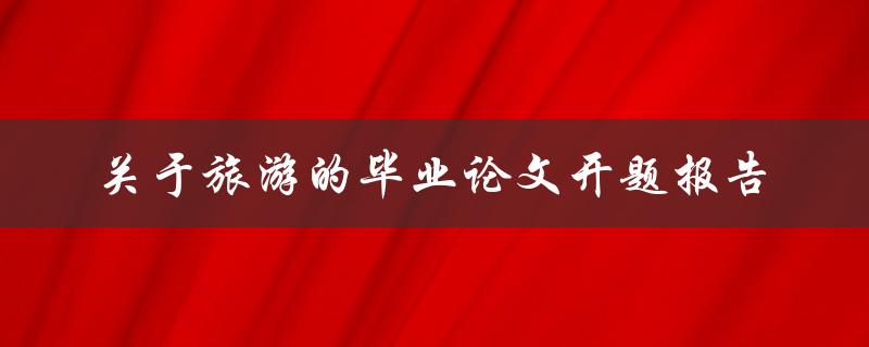 如何撰写一份关于旅游的毕业论文开题报告