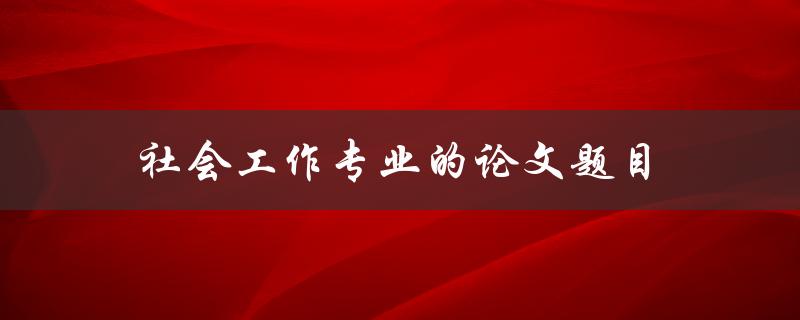 社会工作专业的论文题目(如何选择适合的研究主题)