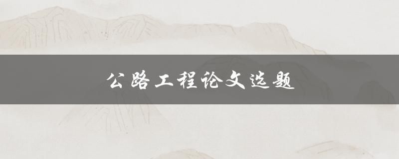 公路工程论文选题(如何选择适合的研究方向)