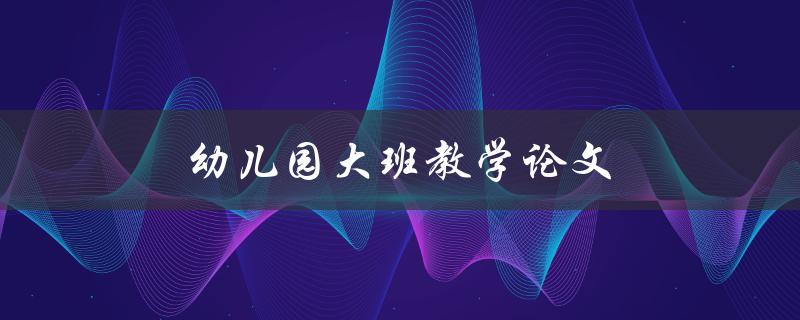 幼儿园大班教学论文(如何提升教学效果)