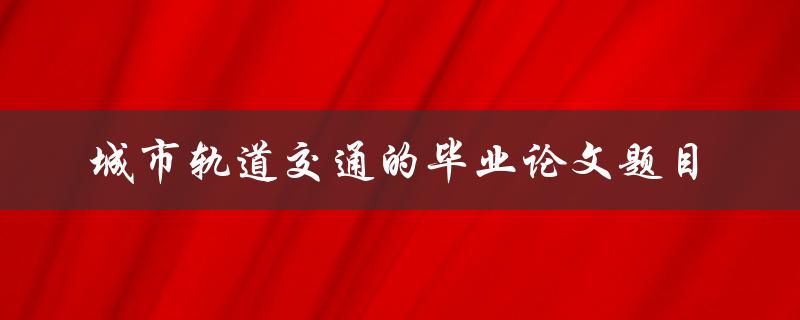 你觉得什么样的城市轨道交通毕业论文题目最具研究价值