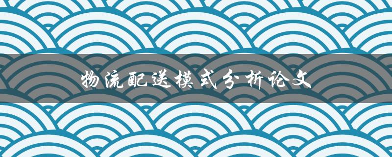 物流配送模式分析论文(如何撰写高质量的研究论文)