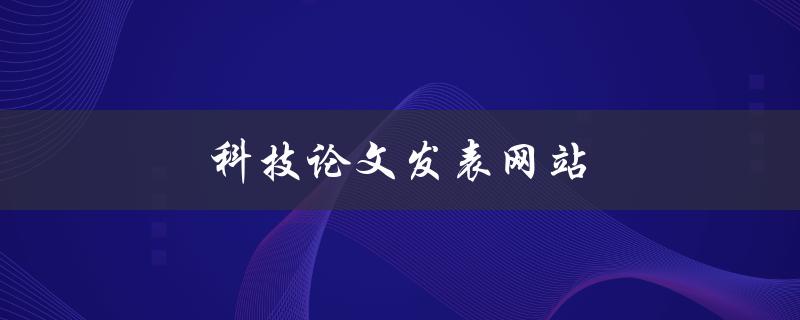 科技论文发表网站(哪些网站可以帮助我发布我的科技论文？)
