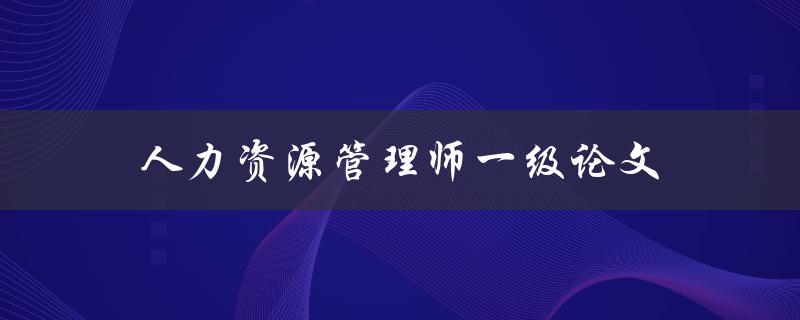 人力资源管理师一级论文(如何写出高质量的论文)