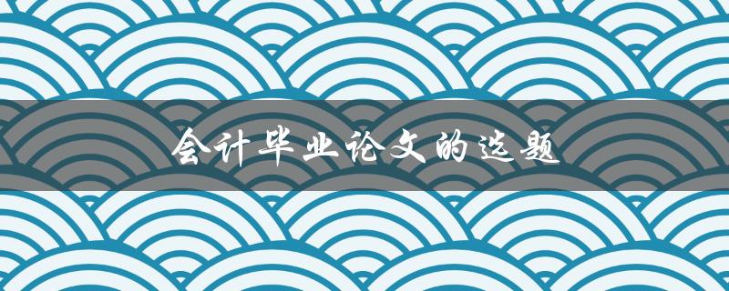 会计毕业论文的选题(如何选择一个独特且有研究价值的课题)