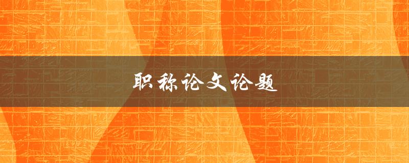 职称论文论题(如何选题和撰写)