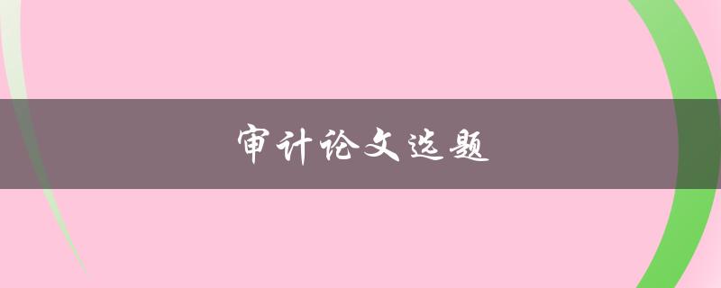 审计论文选题(如何选择适合的审计论文题目)