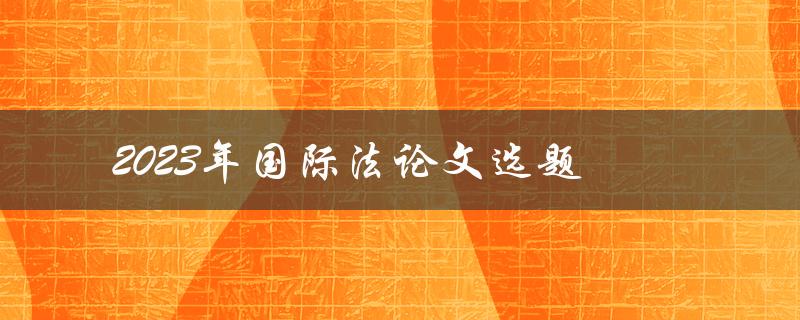 2023年国际法论文选题(如何选择适合的研究方向)