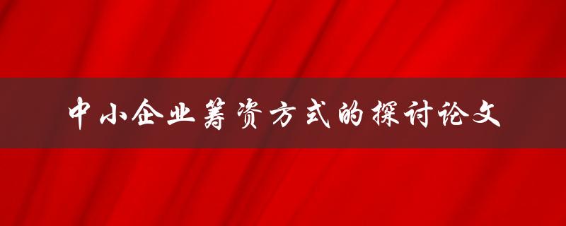 如何探讨中小企业筹资方式？——关于中小企业筹资方式的探讨论文