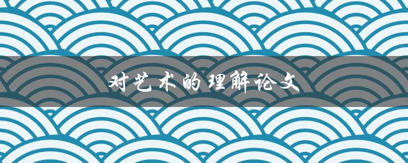 对艺术的理解论文(如何深入探究艺术的本质)