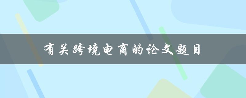 有关跨境电商的论文题目(跨境电商发展趋势及影响因素分析)