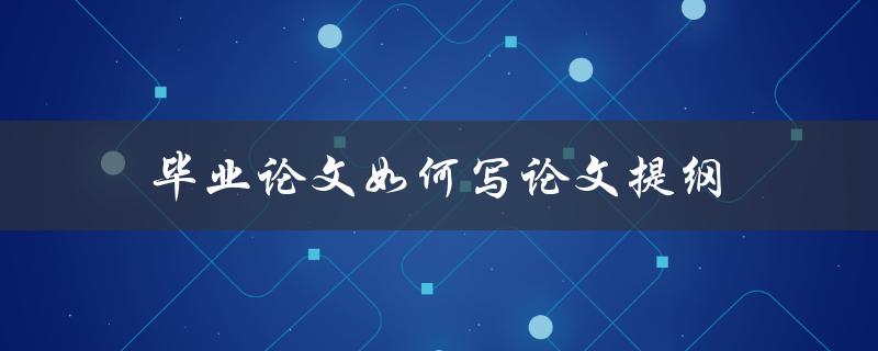 毕业论文如何写论文提纲(详细步骤解析)