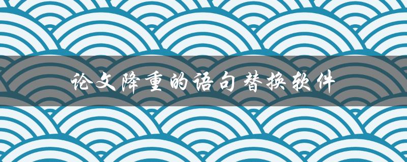 论文降重的语句替换软件(有哪些值得推荐的工具？)
