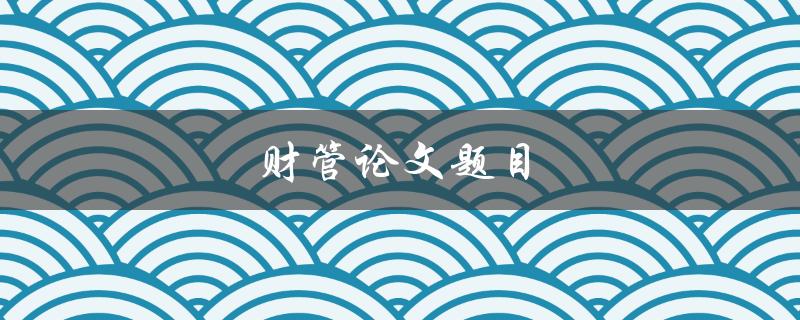 财管论文题目(如何选择合适的研究方向和方法)